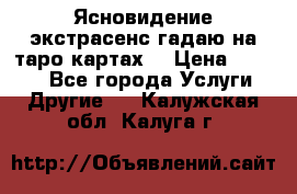 Ясновидение экстрасенс гадаю на таро картах  › Цена ­ 1 000 - Все города Услуги » Другие   . Калужская обл.,Калуга г.